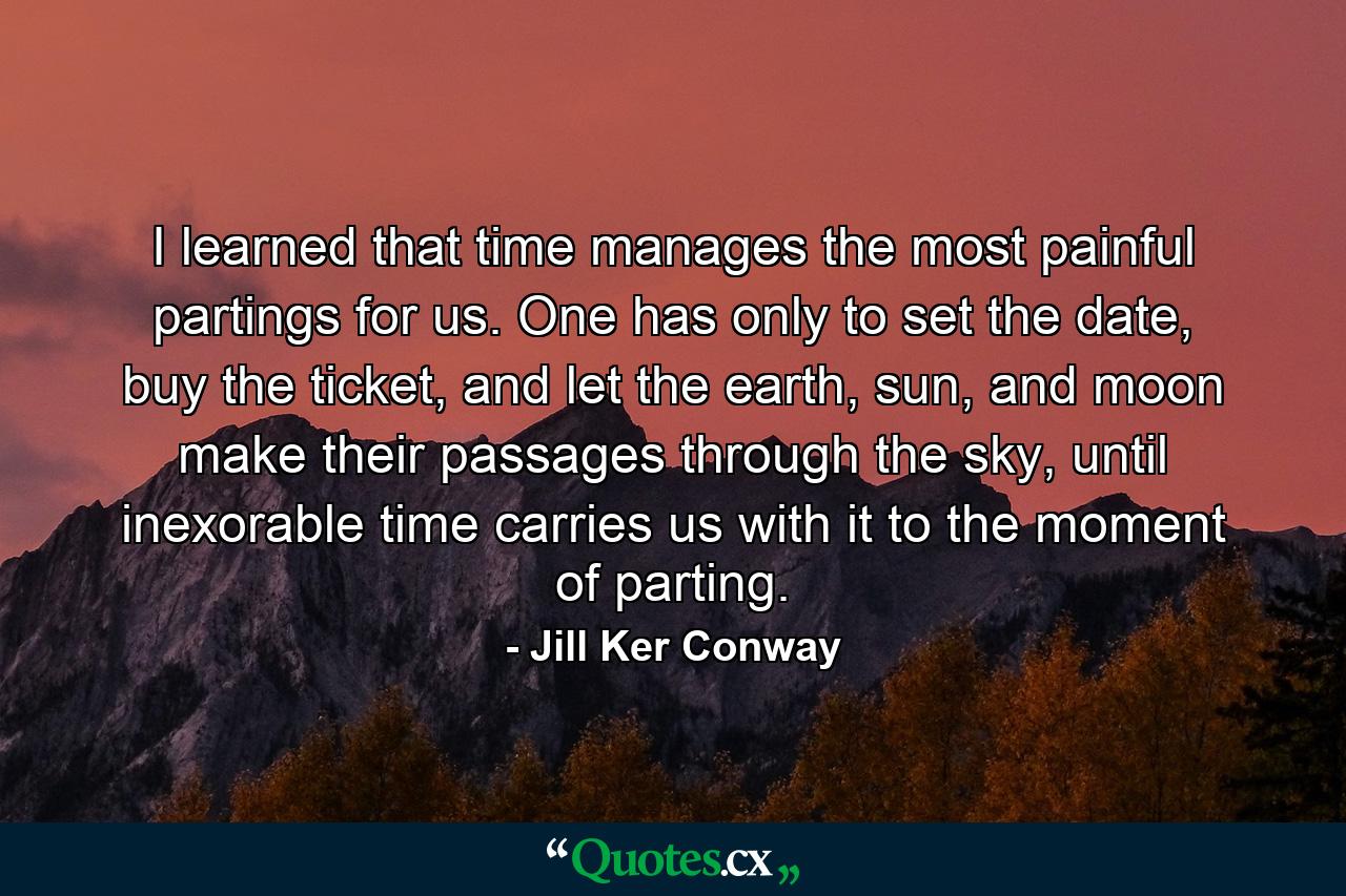 I learned that time manages the most painful partings for us. One has only to set the date, buy the ticket, and let the earth, sun, and moon make their passages through the sky, until inexorable time carries us with it to the moment of parting. - Quote by Jill Ker Conway