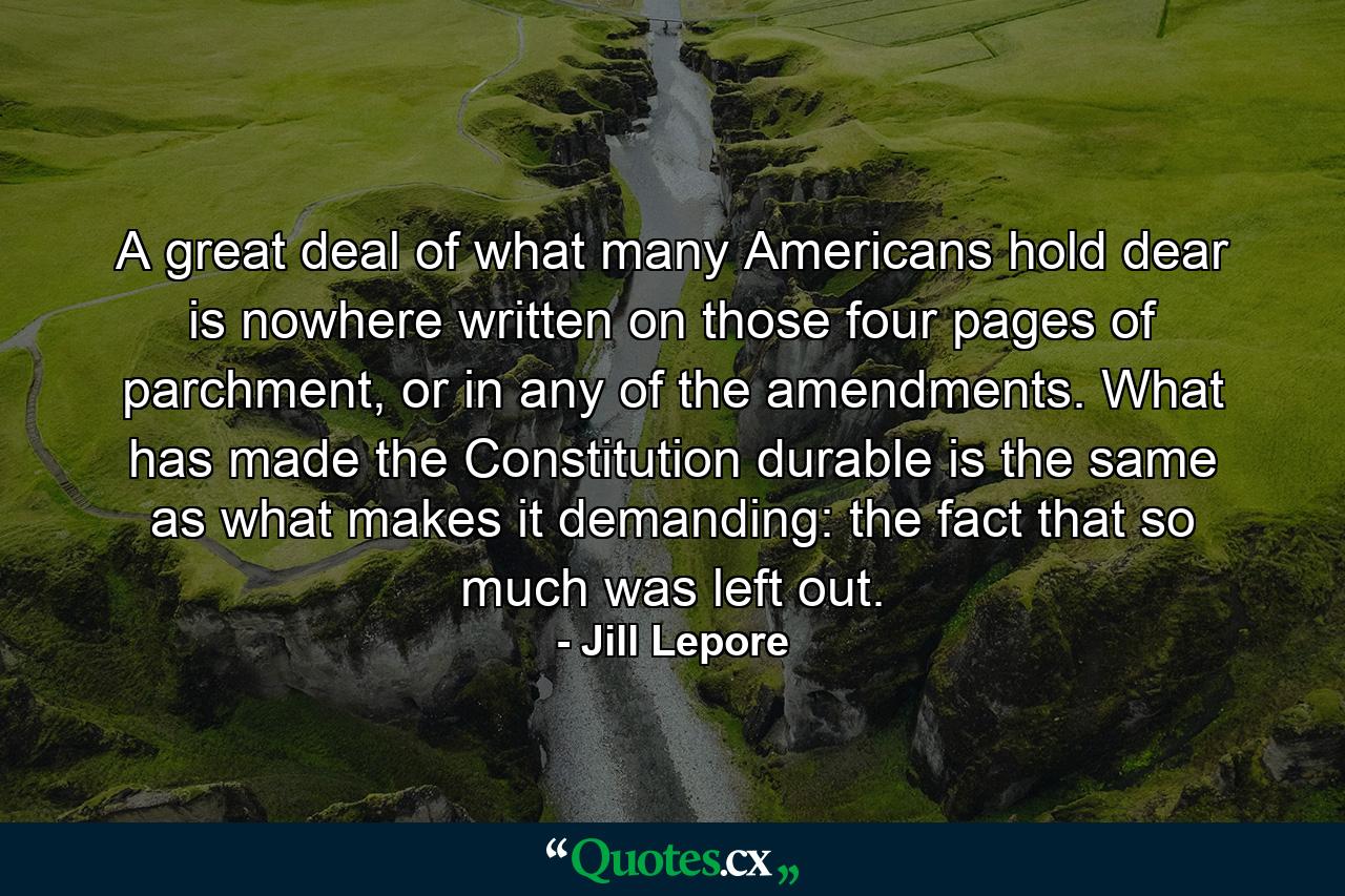 A great deal of what many Americans hold dear is nowhere written on those four pages of parchment, or in any of the amendments. What has made the Constitution durable is the same as what makes it demanding: the fact that so much was left out. - Quote by Jill Lepore