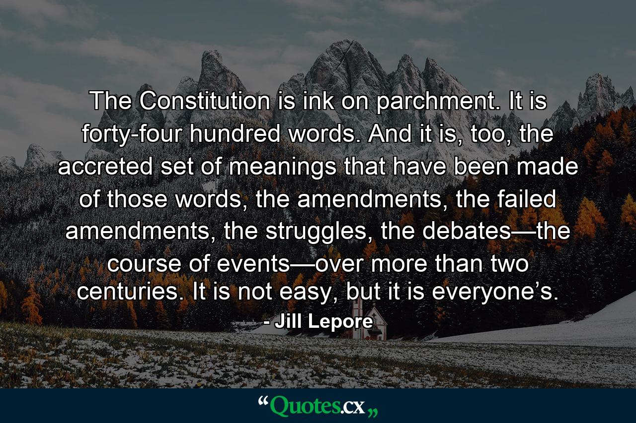 The Constitution is ink on parchment. It is forty-four hundred words. And it is, too, the accreted set of meanings that have been made of those words, the amendments, the failed amendments, the struggles, the debates—the course of events—over more than two centuries. It is not easy, but it is everyone’s. - Quote by Jill Lepore