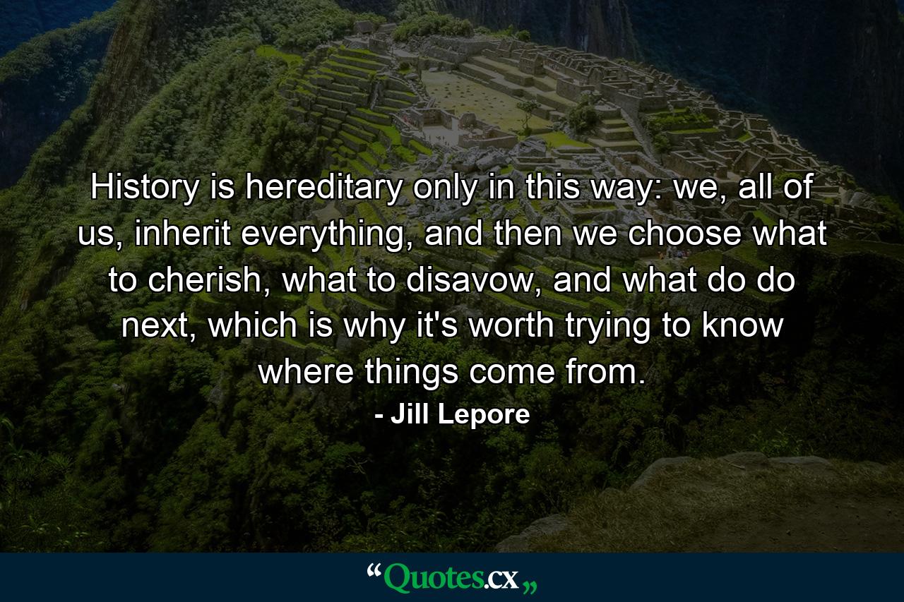 History is hereditary only in this way: we, all of us, inherit everything, and then we choose what to cherish, what to disavow, and what do do next, which is why it's worth trying to know where things come from. - Quote by Jill Lepore