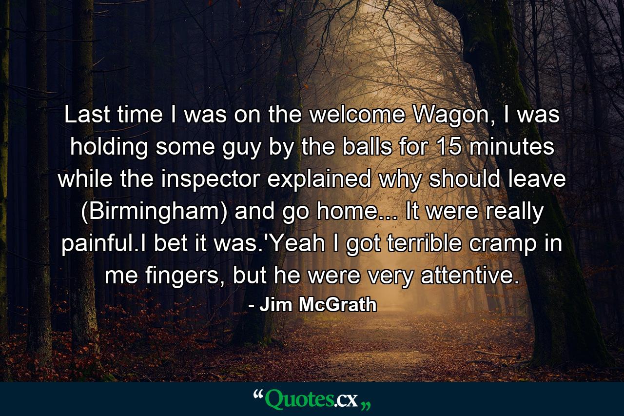 Last time I was on the welcome Wagon, I was holding some guy by the balls for 15 minutes while the inspector explained why should leave (Birmingham) and go home... It were really painful.I bet it was.'Yeah I got terrible cramp in me fingers, but he were very attentive. - Quote by Jim McGrath