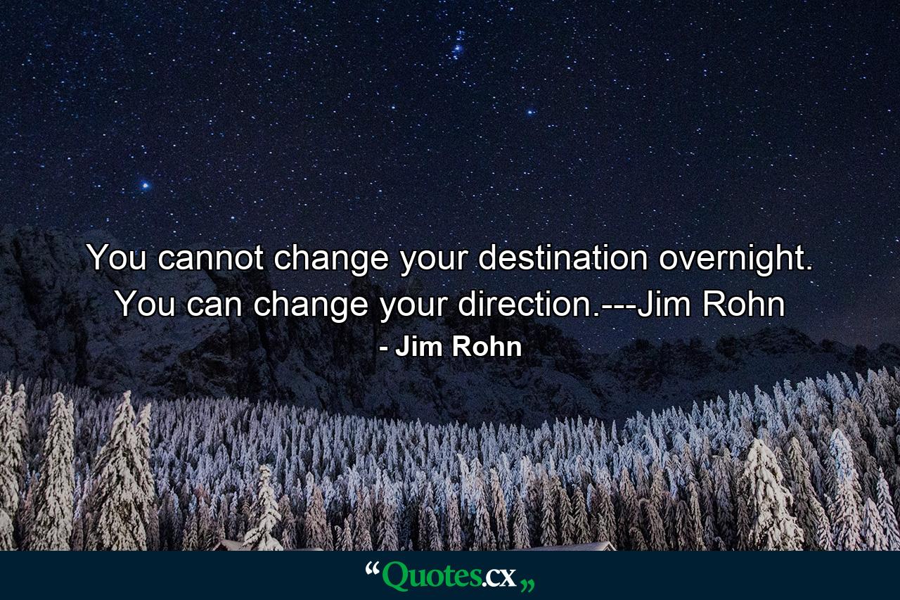 You cannot change your destination overnight. You can change your direction.---Jim Rohn - Quote by Jim Rohn