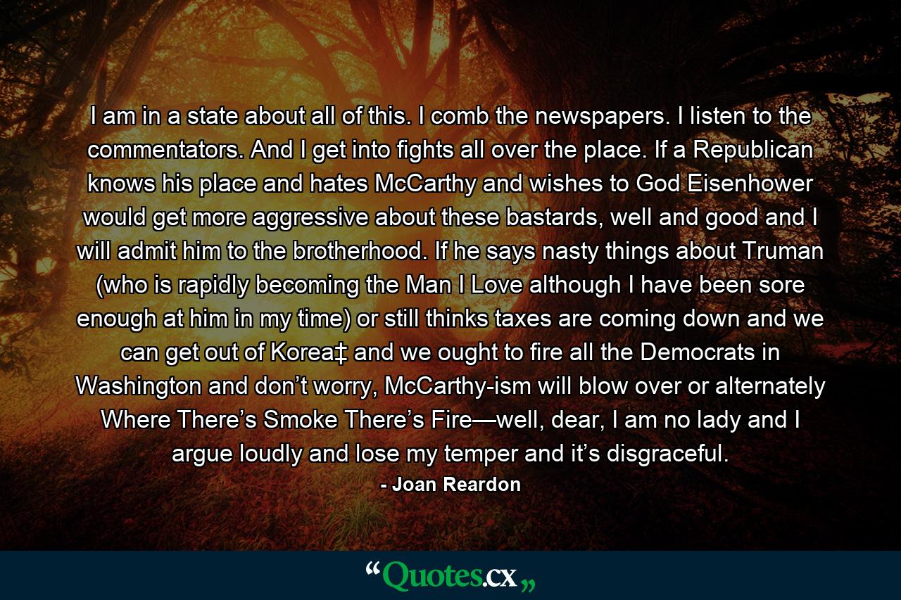 I am in a state about all of this. I comb the newspapers. I listen to the commentators. And I get into fights all over the place. If a Republican knows his place and hates McCarthy and wishes to God Eisenhower would get more aggressive about these bastards, well and good and I will admit him to the brotherhood. If he says nasty things about Truman (who is rapidly becoming the Man I Love although I have been sore enough at him in my time) or still thinks taxes are coming down and we can get out of Korea‡ and we ought to fire all the Democrats in Washington and don’t worry, McCarthy-ism will blow over or alternately Where There’s Smoke There’s Fire—well, dear, I am no lady and I argue loudly and lose my temper and it’s disgraceful. - Quote by Joan Reardon