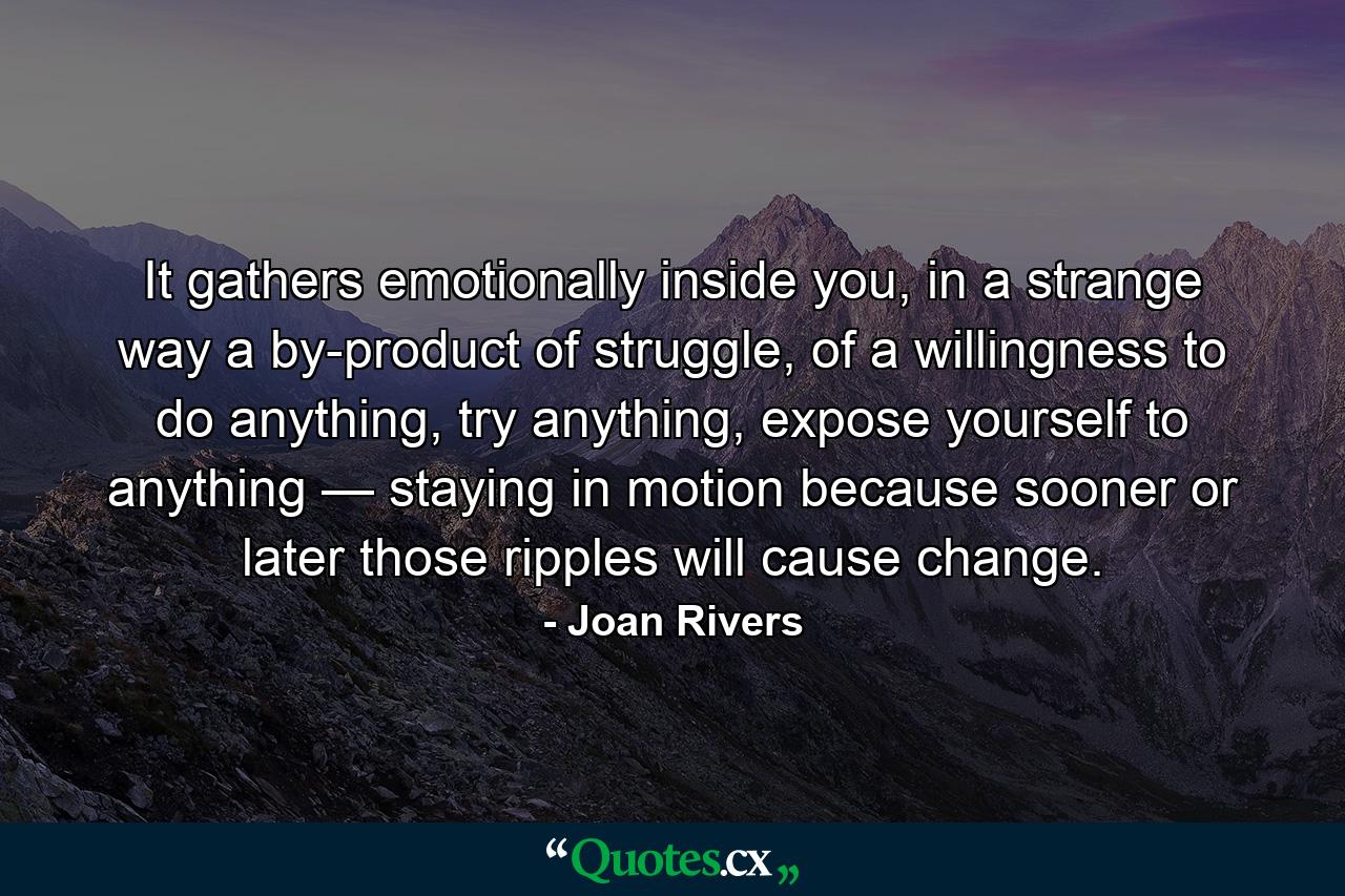 It gathers emotionally inside you, in a strange way a by-product of struggle, of a willingness to do anything, try anything, expose yourself to anything — staying in motion because sooner or later those ripples will cause change. - Quote by Joan Rivers