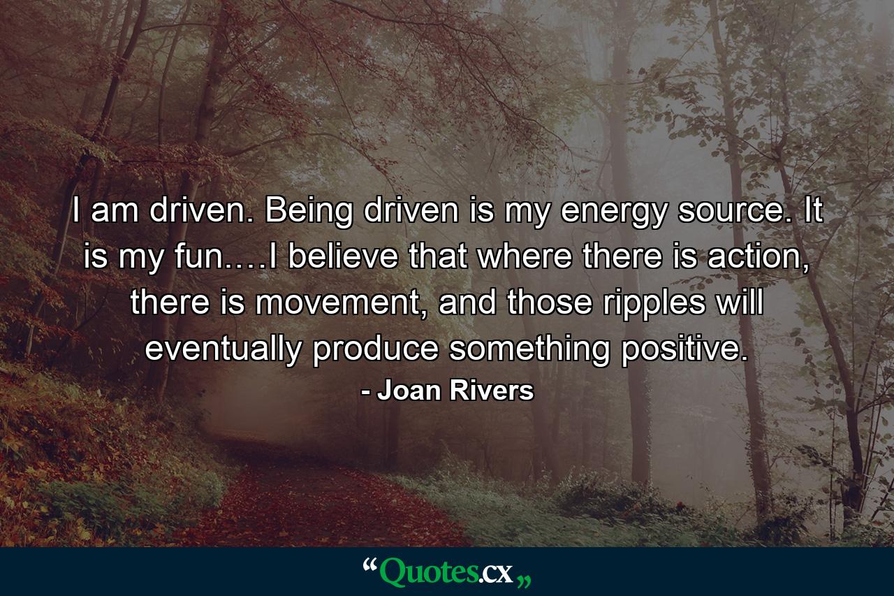 I am driven. Being driven is my energy source. It is my fun.…I believe that where there is action, there is movement, and those ripples will eventually produce something positive. - Quote by Joan Rivers