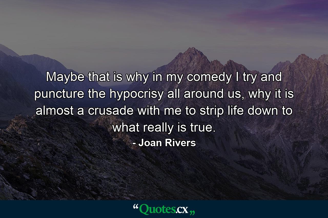 Maybe that is why in my comedy I try and puncture the hypocrisy all around us, why it is almost a crusade with me to strip life down to what really is true. - Quote by Joan Rivers