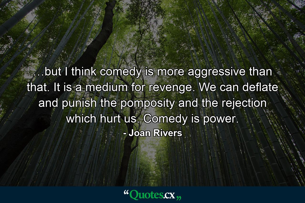 …but I think comedy is more aggressive than that. It is a medium for revenge. We can deflate and punish the pomposity and the rejection which hurt us. Comedy is power. - Quote by Joan Rivers