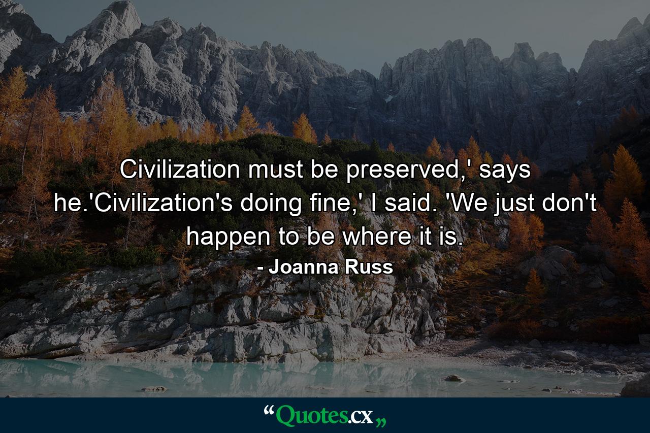 Civilization must be preserved,' says he.'Civilization's doing fine,' I said. 'We just don't happen to be where it is. - Quote by Joanna Russ