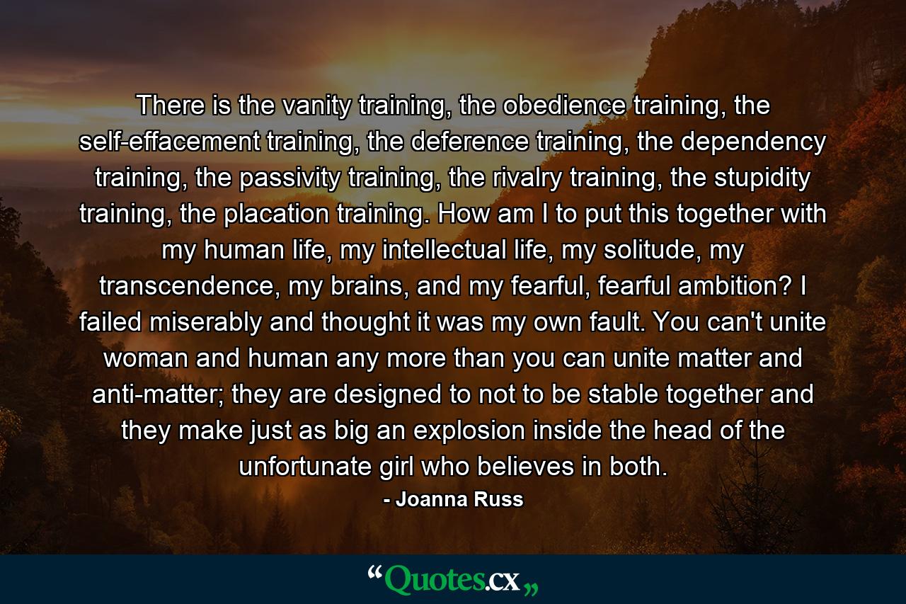 There is the vanity training, the obedience training, the self-effacement training, the deference training, the dependency training, the passivity training, the rivalry training, the stupidity training, the placation training. How am I to put this together with my human life, my intellectual life, my solitude, my transcendence, my brains, and my fearful, fearful ambition? I failed miserably and thought it was my own fault. You can't unite woman and human any more than you can unite matter and anti-matter; they are designed to not to be stable together and they make just as big an explosion inside the head of the unfortunate girl who believes in both. - Quote by Joanna Russ