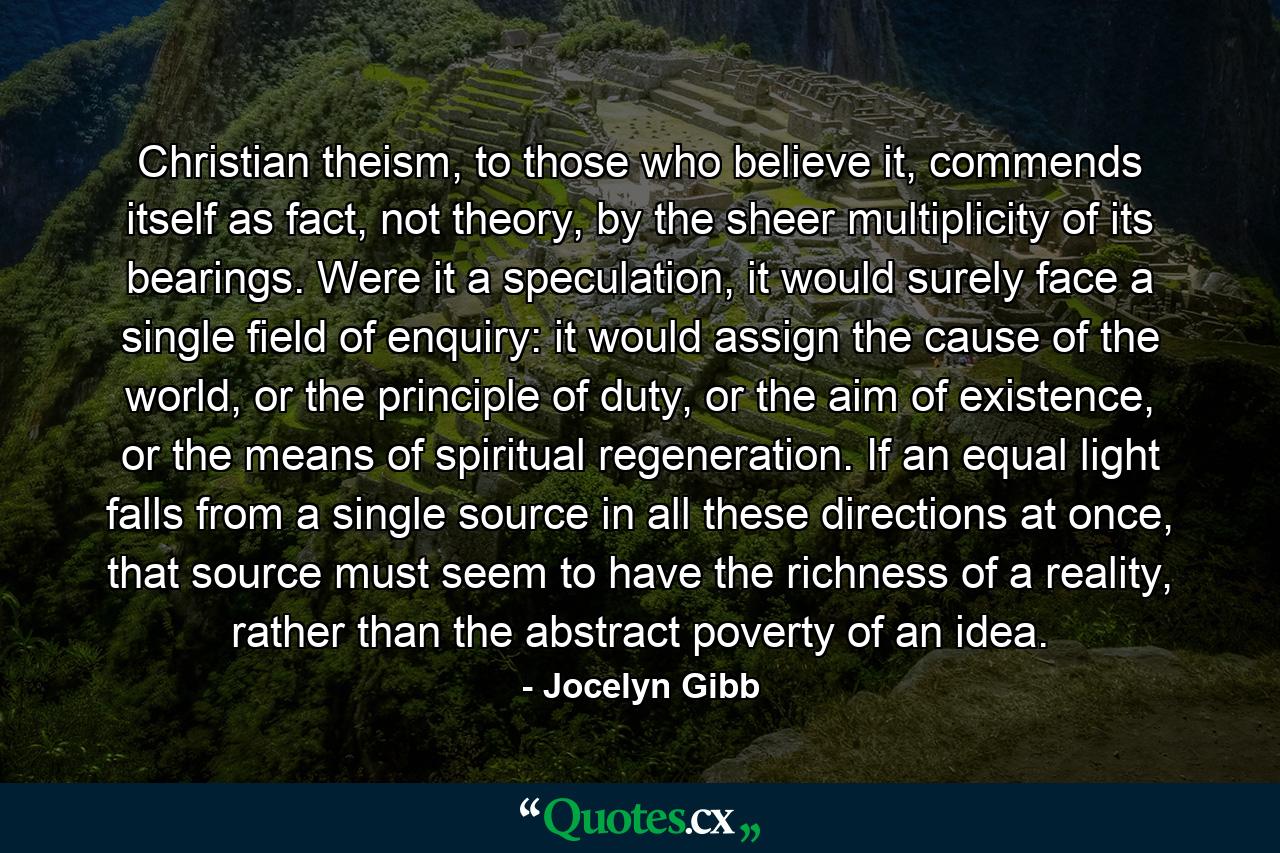 Christian theism, to those who believe it, commends itself as fact, not theory, by the sheer multiplicity of its bearings. Were it a speculation, it would surely face a single field of enquiry: it would assign the cause of the world, or the principle of duty, or the aim of existence, or the means of spiritual regeneration. If an equal light falls from a single source in all these directions at once, that source must seem to have the richness of a reality, rather than the abstract poverty of an idea. - Quote by Jocelyn Gibb