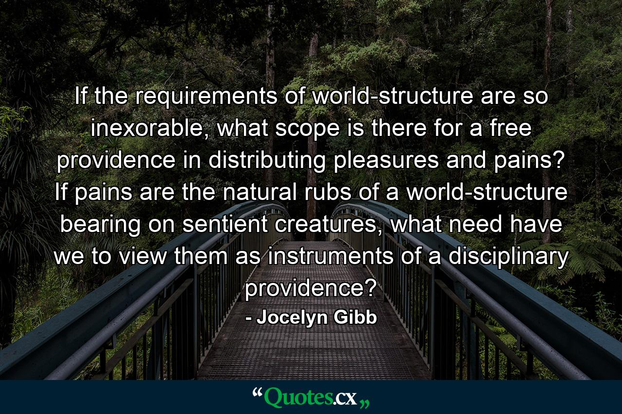 If the requirements of world-structure are so inexorable, what scope is there for a free providence in distributing pleasures and pains? If pains are the natural rubs of a world-structure bearing on sentient creatures, what need have we to view them as instruments of a disciplinary providence? - Quote by Jocelyn Gibb