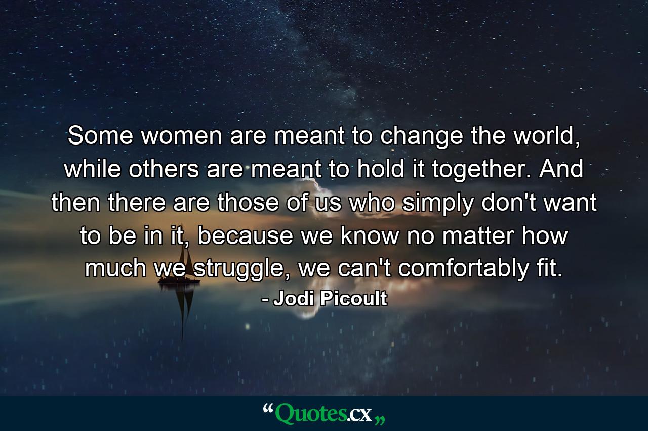 Some women are meant to change the world, while others are meant to hold it together. And then there are those of us who simply don't want to be in it, because we know no matter how much we struggle, we can't comfortably fit. - Quote by Jodi Picoult