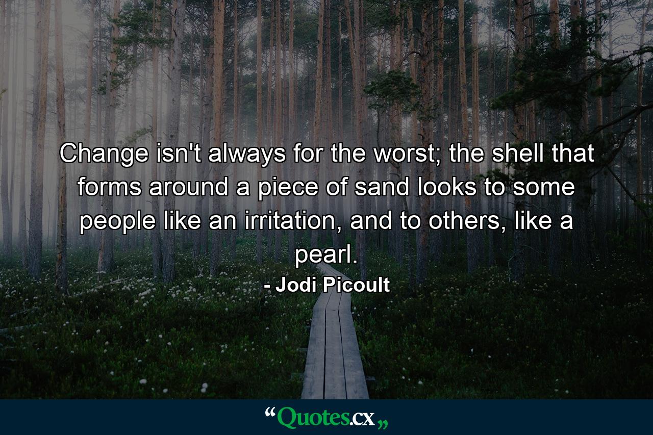 Change isn't always for the worst; the shell that forms around a piece of sand looks to some people like an irritation, and to others, like a pearl. - Quote by Jodi Picoult