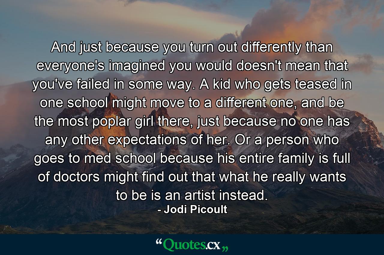 And just because you turn out differently than everyone's imagined you would doesn't mean that you've failed in some way. A kid who gets teased in one school might move to a different one, and be the most poplar girl there, just because no one has any other expectations of her. Or a person who goes to med school because his entire family is full of doctors might find out that what he really wants to be is an artist instead. - Quote by Jodi Picoult