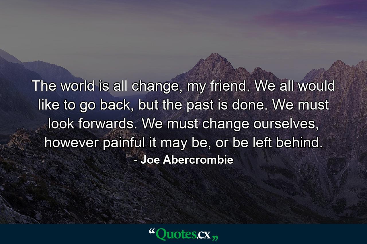 The world is all change, my friend. We all would like to go back, but the past is done. We must look forwards. We must change ourselves, however painful it may be, or be left behind. - Quote by Joe Abercrombie