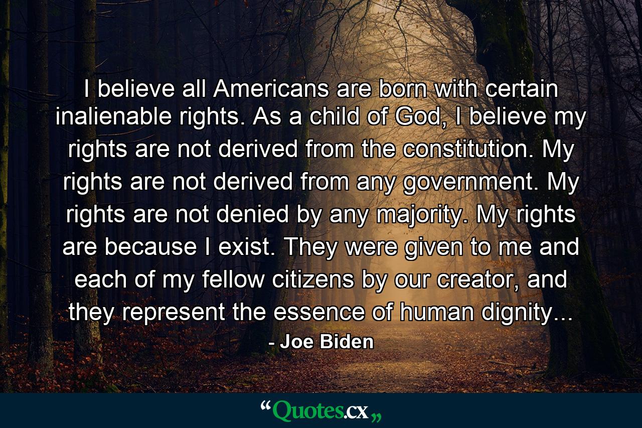 I believe all Americans are born with certain inalienable rights. As a child of God, I believe my rights are not derived from the constitution. My rights are not derived from any government. My rights are not denied by any majority. My rights are because I exist. They were given to me and each of my fellow citizens by our creator, and they represent the essence of human dignity... - Quote by Joe Biden