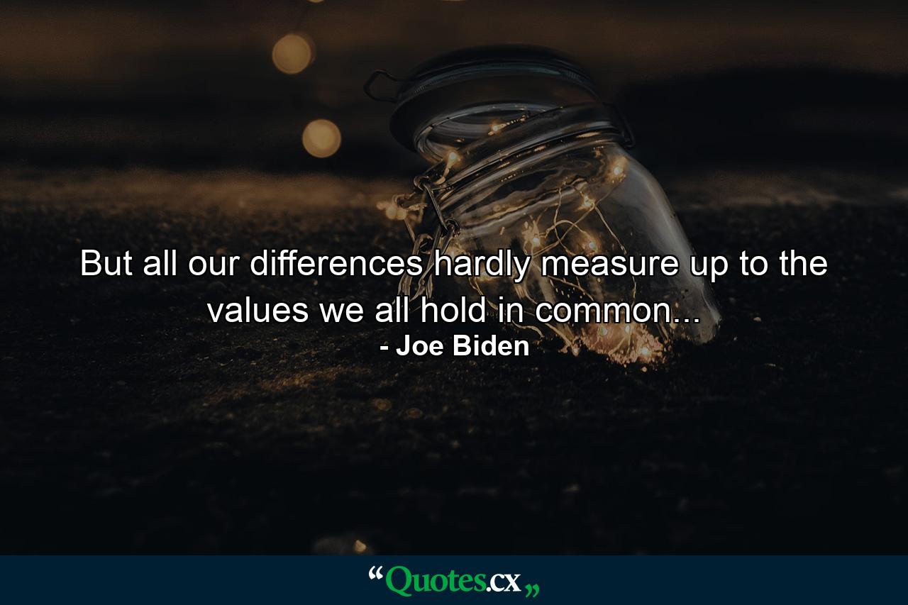 But all our differences hardly measure up to the values we all hold in common... - Quote by Joe Biden