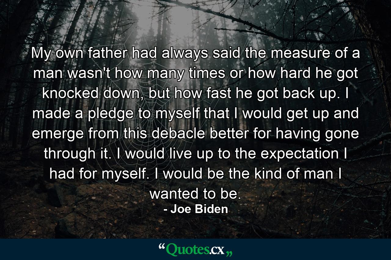 My own father had always said the measure of a man wasn't how many times or how hard he got knocked down, but how fast he got back up. I made a pledge to myself that I would get up and emerge from this debacle better for having gone through it. I would live up to the expectation I had for myself. I would be the kind of man I wanted to be. - Quote by Joe Biden