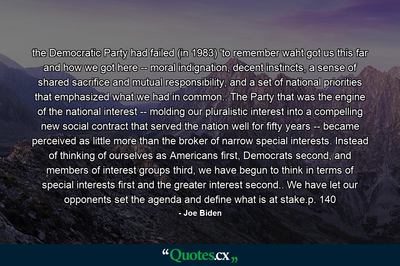 the Democratic Party had failed (in 1983) 'to remember waht got us this far and how we got here -- moral indignation, decent instincts, a sense of shared sacrifice and mutual responsibility, and a set of national priorities that emphasized what we had in common.. The Party that was the engine of the national interest -- molding our pluralistic interest into a compelling new social contract that served the nation well for fifty years -- became perceived as little more than the broker of narrow special interests. Instead of thinking of ourselves as Americans first, Democrats second, and members of interest groups third, we have begun to think in terms of special interests first and the greater interest second.. We have let our opponents set the agenda and define what is at stake.p. 140 - Quote by Joe Biden