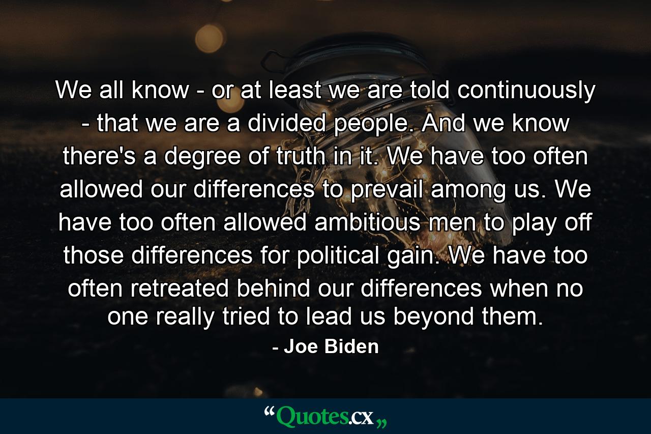 We all know - or at least we are told continuously - that we are a divided people. And we know there's a degree of truth in it. We have too often allowed our differences to prevail among us. We have too often allowed ambitious men to play off those differences for political gain. We have too often retreated behind our differences when no one really tried to lead us beyond them. - Quote by Joe Biden