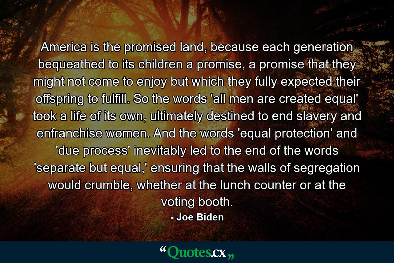 America is the promised land, because each generation bequeathed to its children a promise, a promise that they might not come to enjoy but which they fully expected their offspring to fulfill. So the words 'all men are created equal' took a life of its own, ultimately destined to end slavery and enfranchise women. And the words 'equal protection' and 'due process' inevitably led to the end of the words 'separate but equal,' ensuring that the walls of segregation would crumble, whether at the lunch counter or at the voting booth. - Quote by Joe Biden