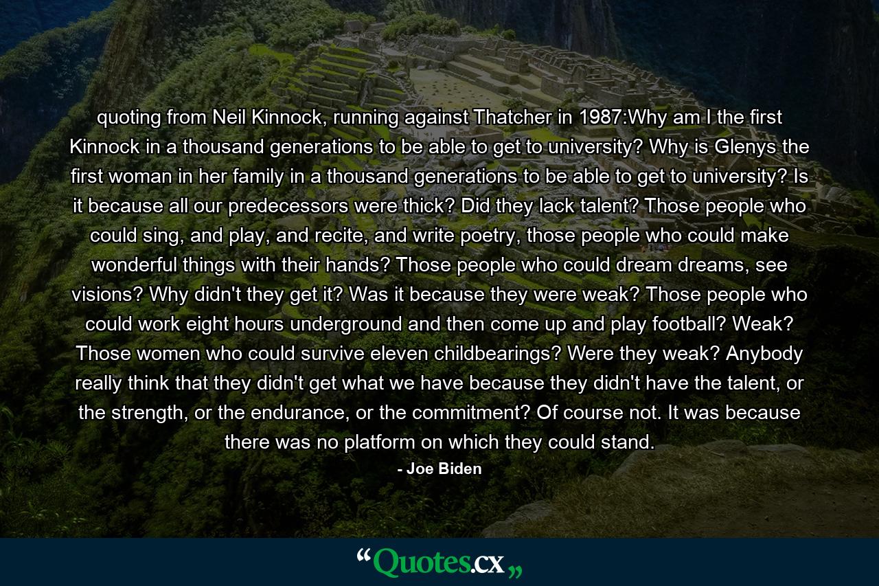 quoting from Neil Kinnock, running against Thatcher in 1987:Why am I the first Kinnock in a thousand generations to be able to get to university? Why is Glenys the first woman in her family in a thousand generations to be able to get to university? Is it because all our predecessors were thick? Did they lack talent? Those people who could sing, and play, and recite, and write poetry, those people who could make wonderful things with their hands? Those people who could dream dreams, see visions? Why didn't they get it? Was it because they were weak? Those people who could work eight hours underground and then come up and play football? Weak? Those women who could survive eleven childbearings? Were they weak? Anybody really think that they didn't get what we have because they didn't have the talent, or the strength, or the endurance, or the commitment? Of course not. It was because there was no platform on which they could stand. - Quote by Joe Biden