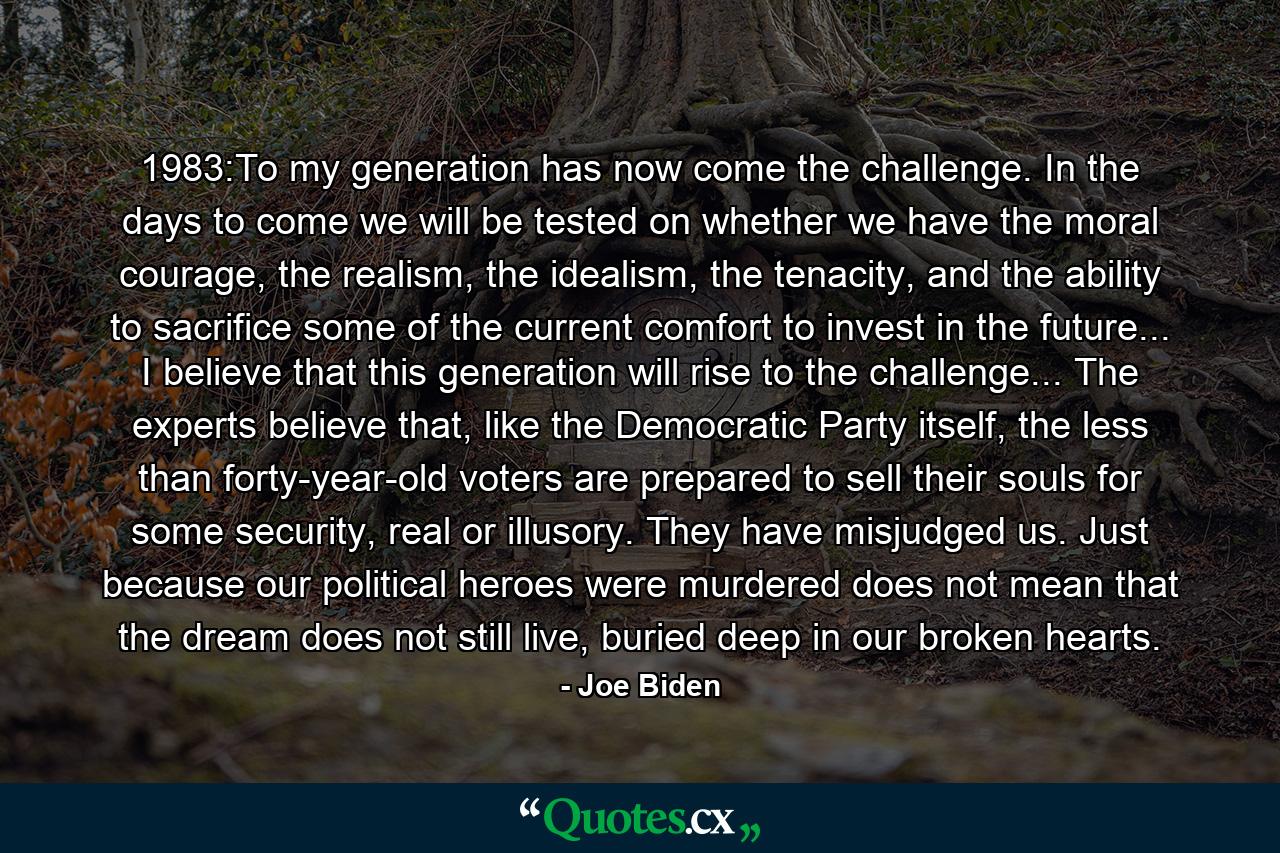 1983:To my generation has now come the challenge. In the days to come we will be tested on whether we have the moral courage, the realism, the idealism, the tenacity, and the ability to sacrifice some of the current comfort to invest in the future... I believe that this generation will rise to the challenge... The experts believe that, like the Democratic Party itself, the less than forty-year-old voters are prepared to sell their souls for some security, real or illusory. They have misjudged us. Just because our political heroes were murdered does not mean that the dream does not still live, buried deep in our broken hearts. - Quote by Joe Biden