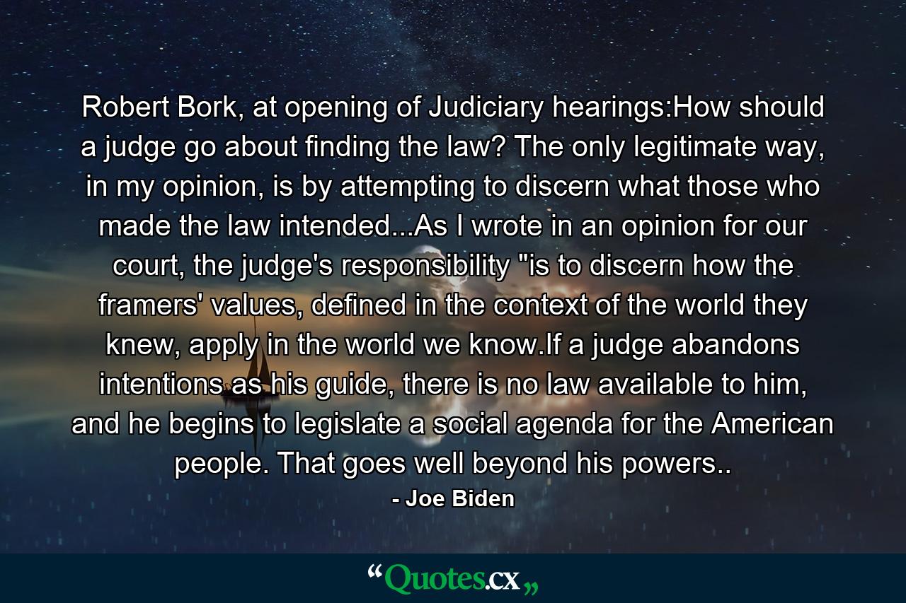 Robert Bork, at opening of Judiciary hearings:How should a judge go about finding the law? The only legitimate way, in my opinion, is by attempting to discern what those who made the law intended...As I wrote in an opinion for our court, the judge's responsibility 