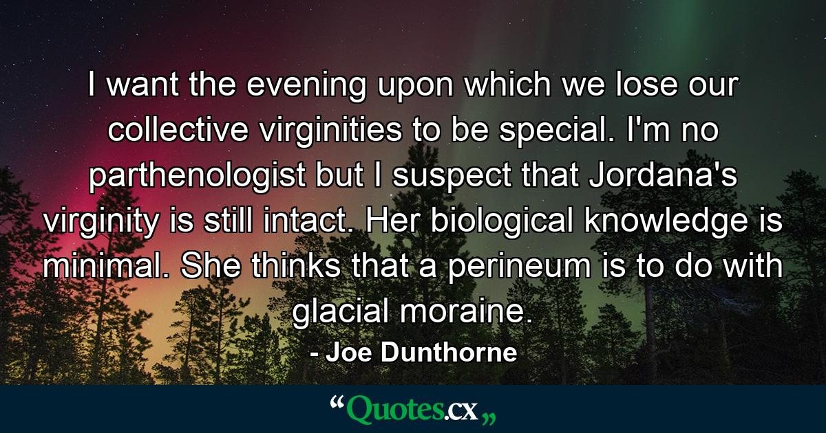 I want the evening upon which we lose our collective virginities to be special. I'm no parthenologist but I suspect that Jordana's virginity is still intact. Her biological knowledge is minimal. She thinks that a perineum is to do with glacial moraine. - Quote by Joe Dunthorne