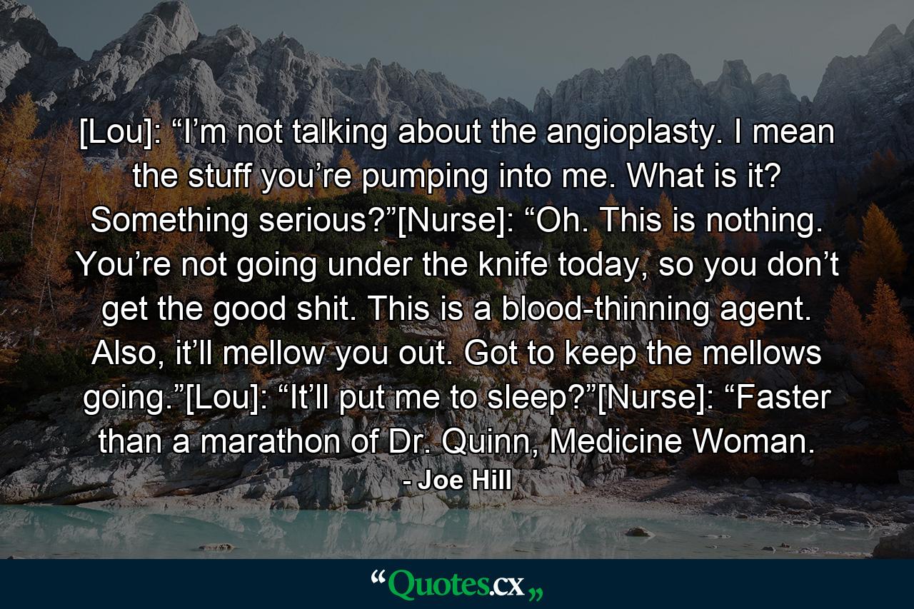 [Lou]: “I’m not talking about the angioplasty. I mean the stuff you’re pumping into me. What is it? Something serious?”[Nurse]: “Oh. This is nothing. You’re not going under the knife today, so you don’t get the good shit. This is a blood-thinning agent. Also, it’ll mellow you out. Got to keep the mellows going.”[Lou]: “It’ll put me to sleep?”[Nurse]: “Faster than a marathon of Dr. Quinn, Medicine Woman. - Quote by Joe Hill