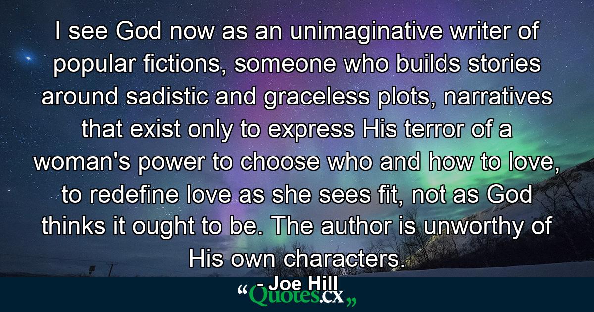 I see God now as an unimaginative writer of popular fictions, someone who builds stories around sadistic and graceless plots, narratives that exist only to express His terror of a woman's power to choose who and how to love, to redefine love as she sees fit, not as God thinks it ought to be. The author is unworthy of His own characters. - Quote by Joe Hill