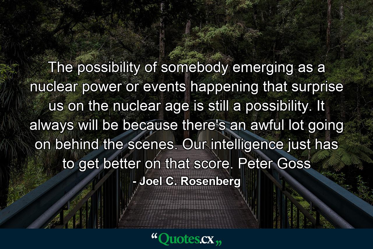 The possibility of somebody emerging as a nuclear power or events happening that surprise us on the nuclear age is still a possibility. It always will be because there's an awful lot going on behind the scenes. Our intelligence just has to get better on that score. Peter Goss - Quote by Joel C. Rosenberg