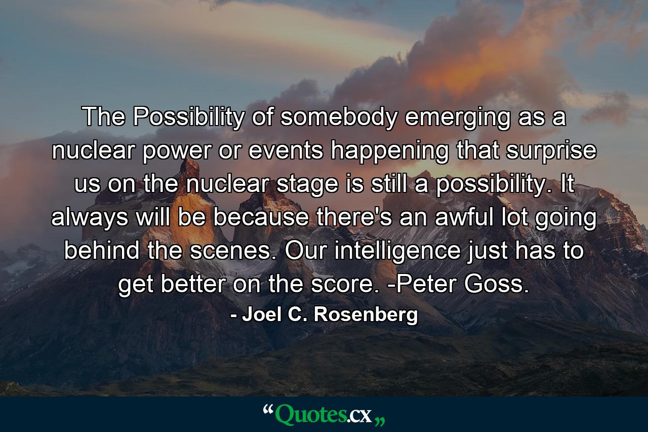 The Possibility of somebody emerging as a nuclear power or events happening that surprise us on the nuclear stage is still a possibility. It always will be because there's an awful lot going behind the scenes. Our intelligence just has to get better on the score. -Peter Goss. - Quote by Joel C. Rosenberg