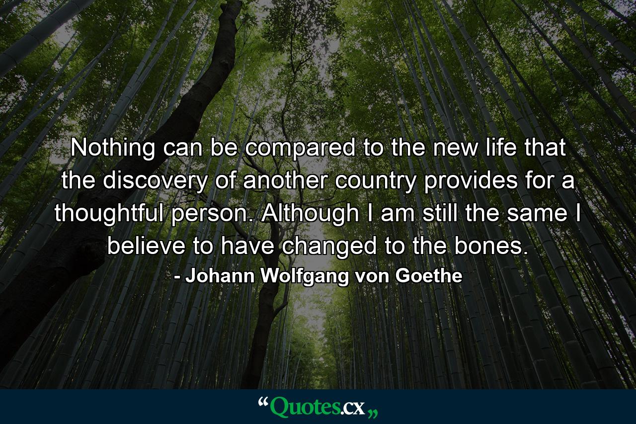 Nothing can be compared to the new life that the discovery of another country provides for a thoughtful person. Although I am still the same I believe to have changed to the bones. - Quote by Johann Wolfgang von Goethe