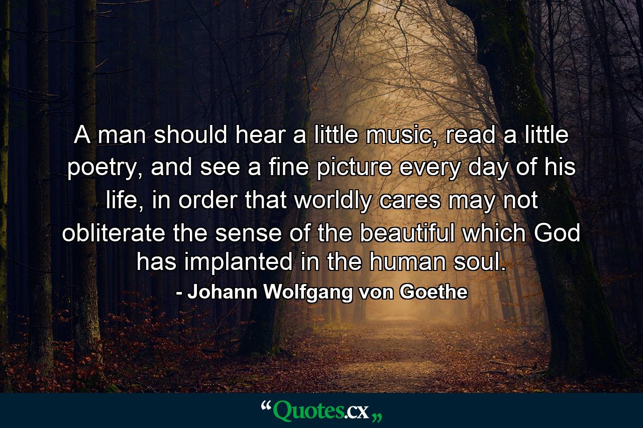 A man should hear a little music, read a little poetry, and see a fine picture every day of his life, in order that worldly cares may not obliterate the sense of the beautiful which God has implanted in the human soul. - Quote by Johann Wolfgang von Goethe