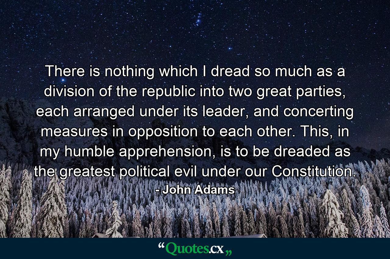 There is nothing which I dread so much as a division of the republic into two great parties, each arranged under its leader, and concerting measures in opposition to each other. This, in my humble apprehension, is to be dreaded as the greatest political evil under our Constitution. - Quote by John Adams