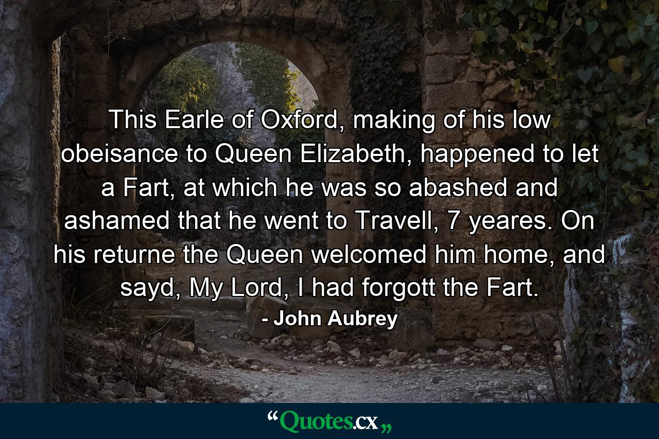 This Earle of Oxford, making of his low obeisance to Queen Elizabeth, happened to let a Fart, at which he was so abashed and ashamed that he went to Travell, 7 yeares. On his returne the Queen welcomed him home, and sayd, My Lord, I had forgott the Fart. - Quote by John Aubrey