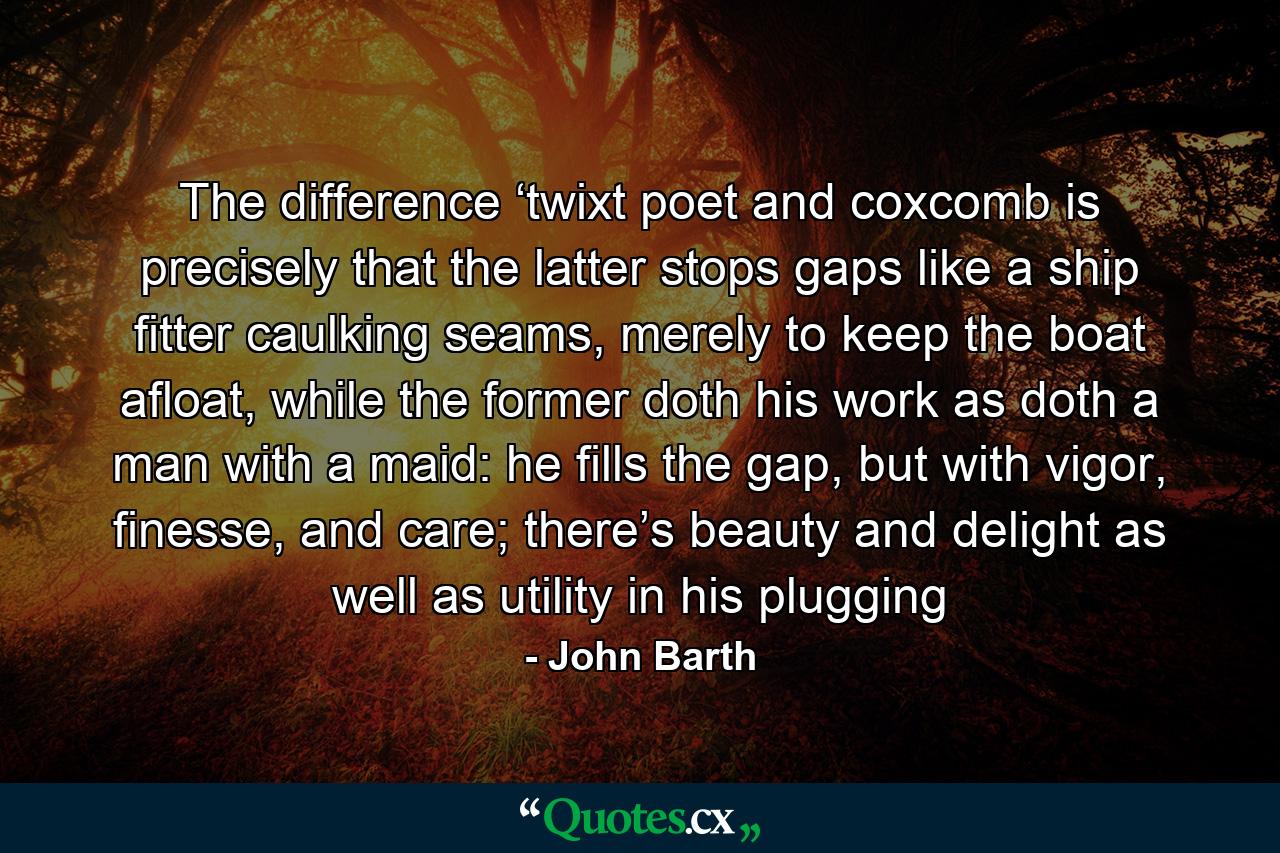 The difference ‘twixt poet and coxcomb is precisely that the latter stops gaps like a ship fitter caulking seams, merely to keep the boat afloat, while the former doth his work as doth a man with a maid: he fills the gap, but with vigor, finesse, and care; there’s beauty and delight as well as utility in his plugging - Quote by John Barth