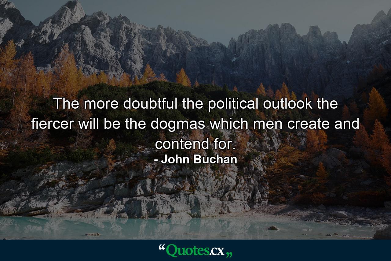 The more doubtful the political outlook the fiercer will be the dogmas which men create and contend for. - Quote by John Buchan