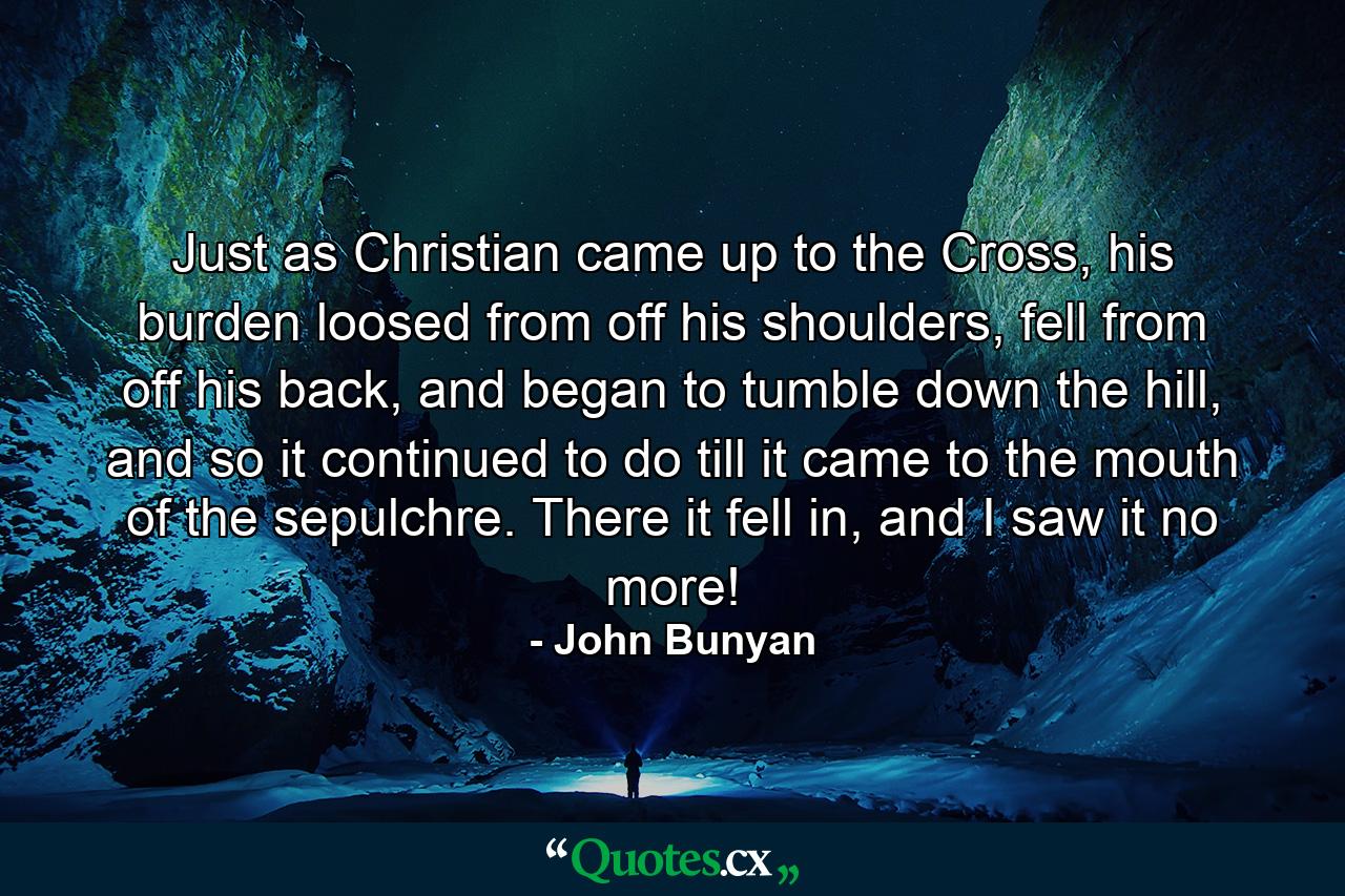 Just as Christian came up to the Cross, his burden loosed from off his shoulders, fell from off his back, and began to tumble down the hill, and so it continued to do till it came to the mouth of the sepulchre. There it fell in, and I saw it no more! - Quote by John Bunyan