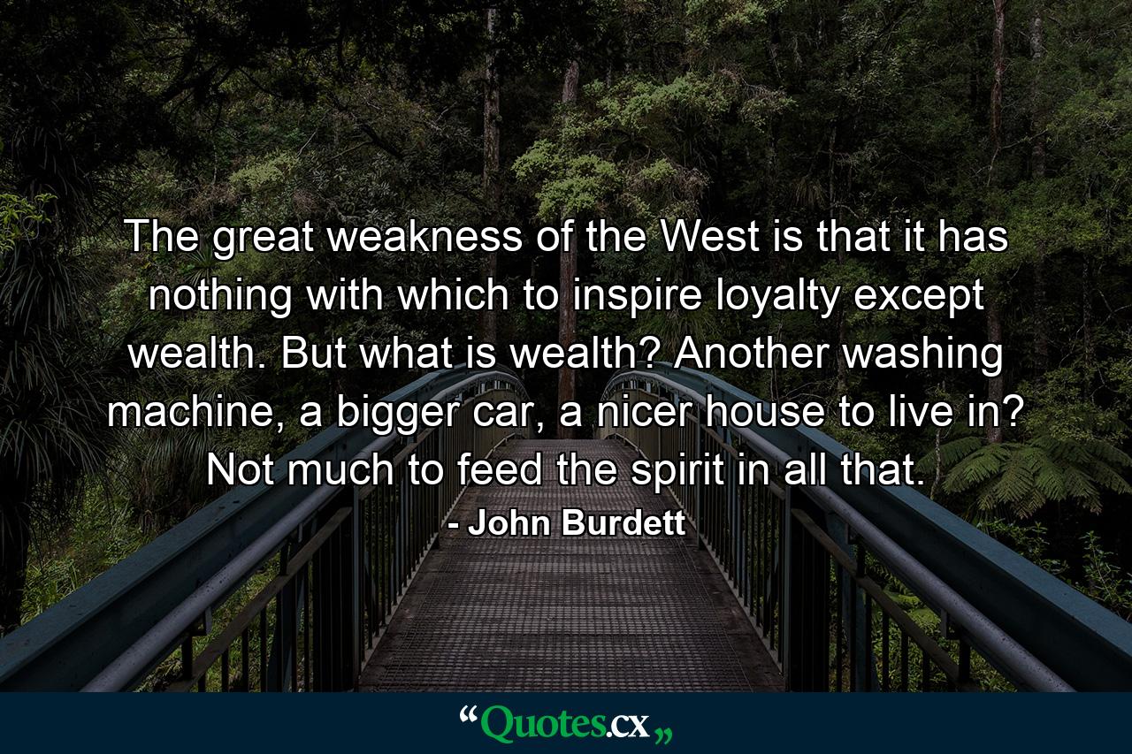 The great weakness of the West is that it has nothing with which to inspire loyalty except wealth. But what is wealth? Another washing machine, a bigger car, a nicer house to live in? Not much to feed the spirit in all that. - Quote by John Burdett