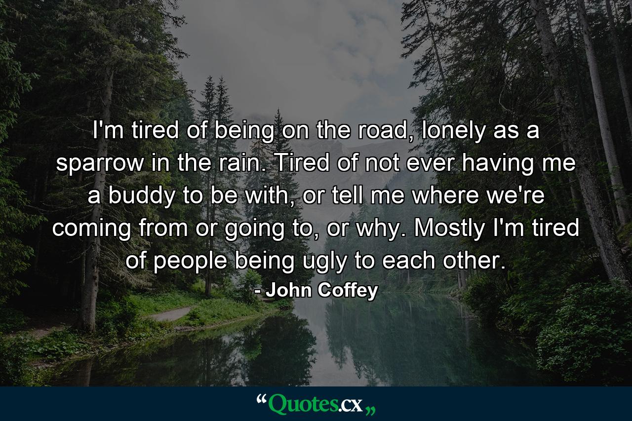 I'm tired of being on the road, lonely as a sparrow in the rain. Tired of not ever having me a buddy to be with, or tell me where we're coming from or going to, or why. Mostly I'm tired of people being ugly to each other. - Quote by John Coffey