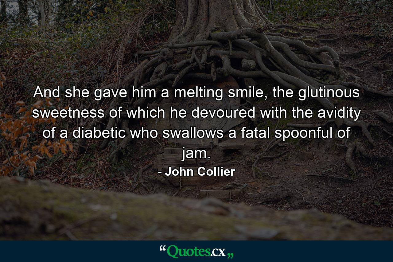 And she gave him a melting smile, the glutinous sweetness of which he devoured with the avidity of a diabetic who swallows a fatal spoonful of jam. - Quote by John Collier