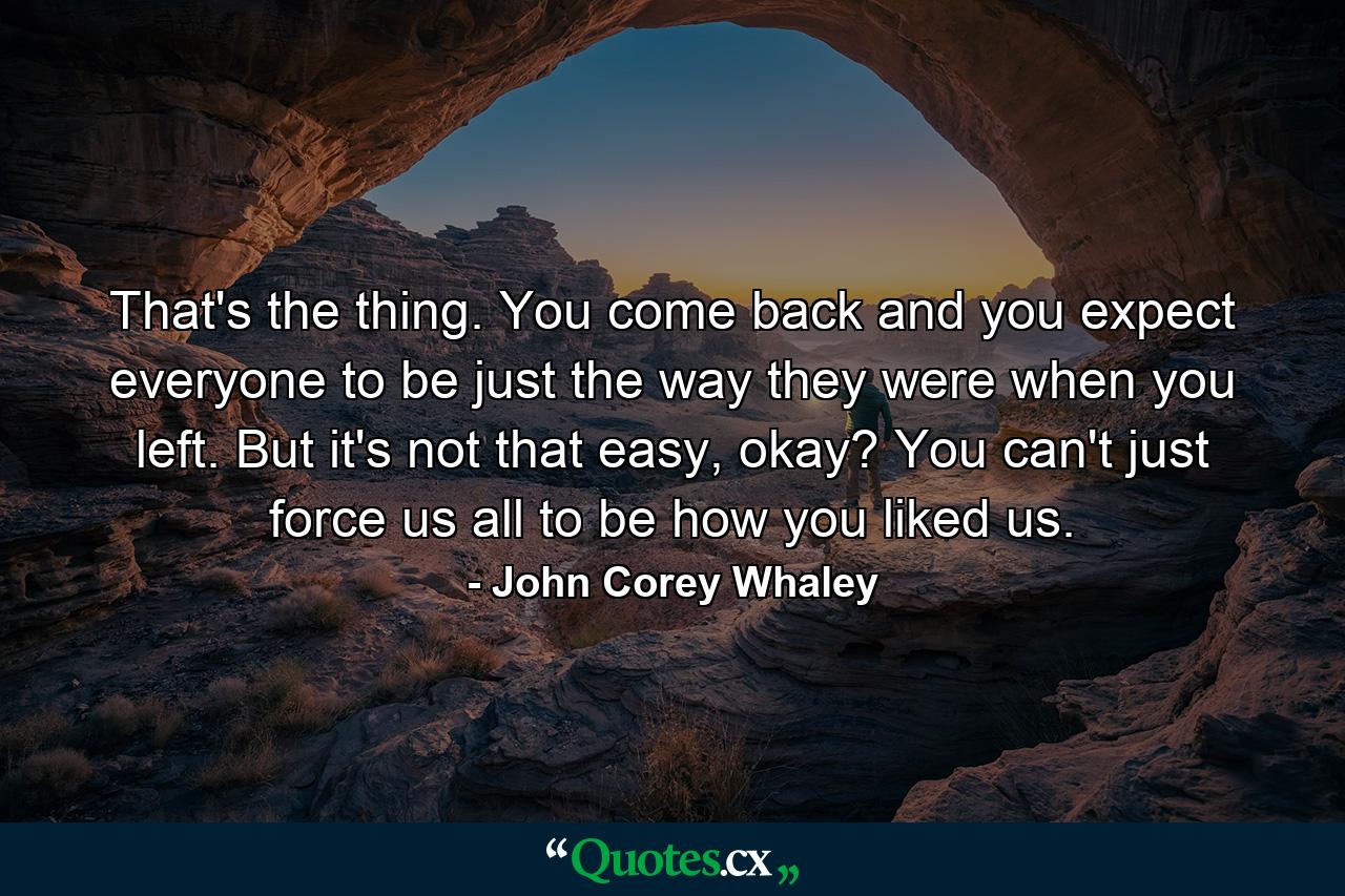 That's the thing. You come back and you expect everyone to be just the way they were when you left. But it's not that easy, okay? You can't just force us all to be how you liked us. - Quote by John Corey Whaley