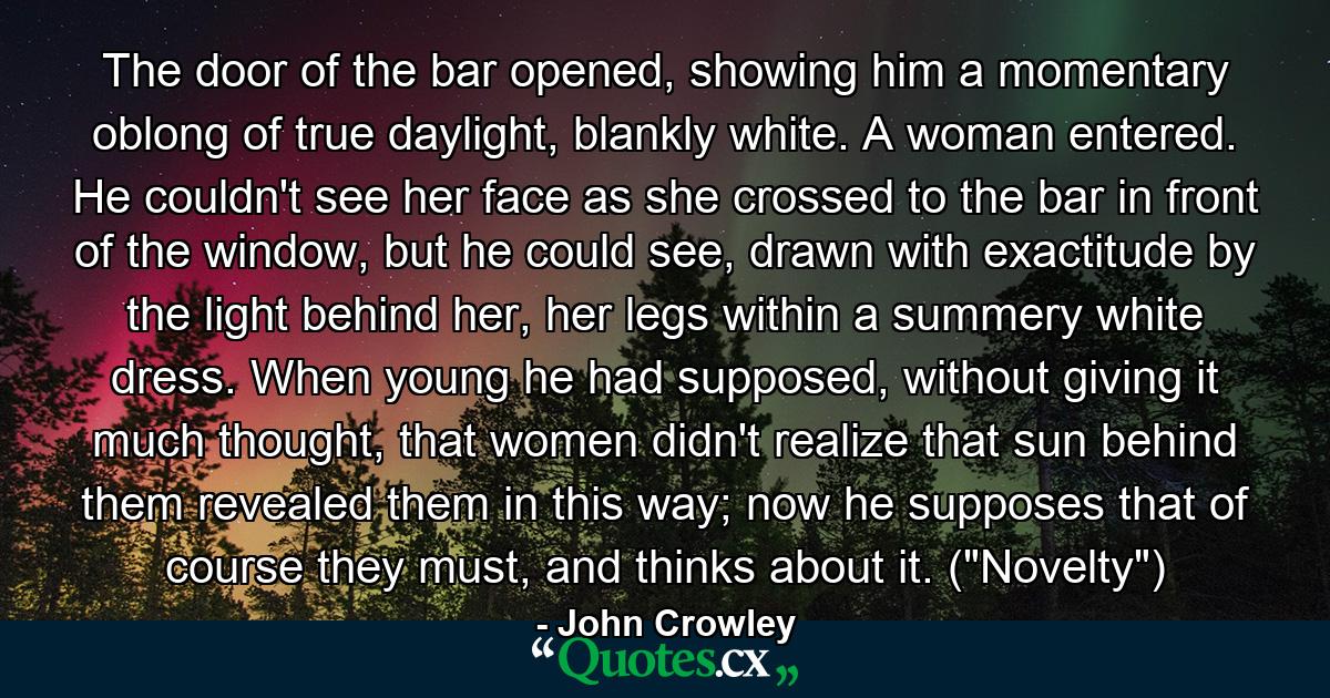 The door of the bar opened, showing him a momentary oblong of true daylight, blankly white. A woman entered. He couldn't see her face as she crossed to the bar in front of the window, but he could see, drawn with exactitude by the light behind her, her legs within a summery white dress. When young he had supposed, without giving it much thought, that women didn't realize that sun behind them revealed them in this way; now he supposes that of course they must, and thinks about it. (