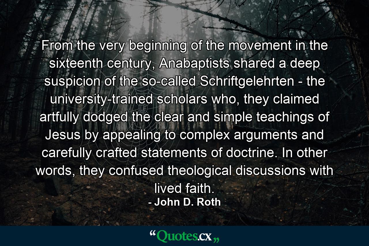 From the very beginning of the movement in the sixteenth century, Anabaptists shared a deep suspicion of the so-called Schriftgelehrten - the university-trained scholars who, they claimed artfully dodged the clear and simple teachings of Jesus by appealing to complex arguments and carefully crafted statements of doctrine. In other words, they confused theological discussions with lived faith. - Quote by John D. Roth