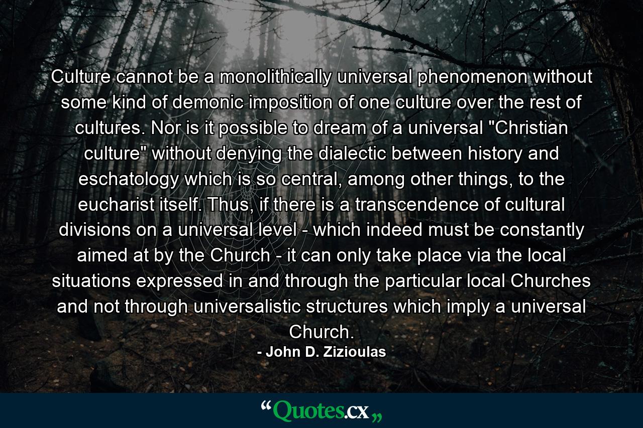 Culture cannot be a monolithically universal phenomenon without some kind of demonic imposition of one culture over the rest of cultures. Nor is it possible to dream of a universal 