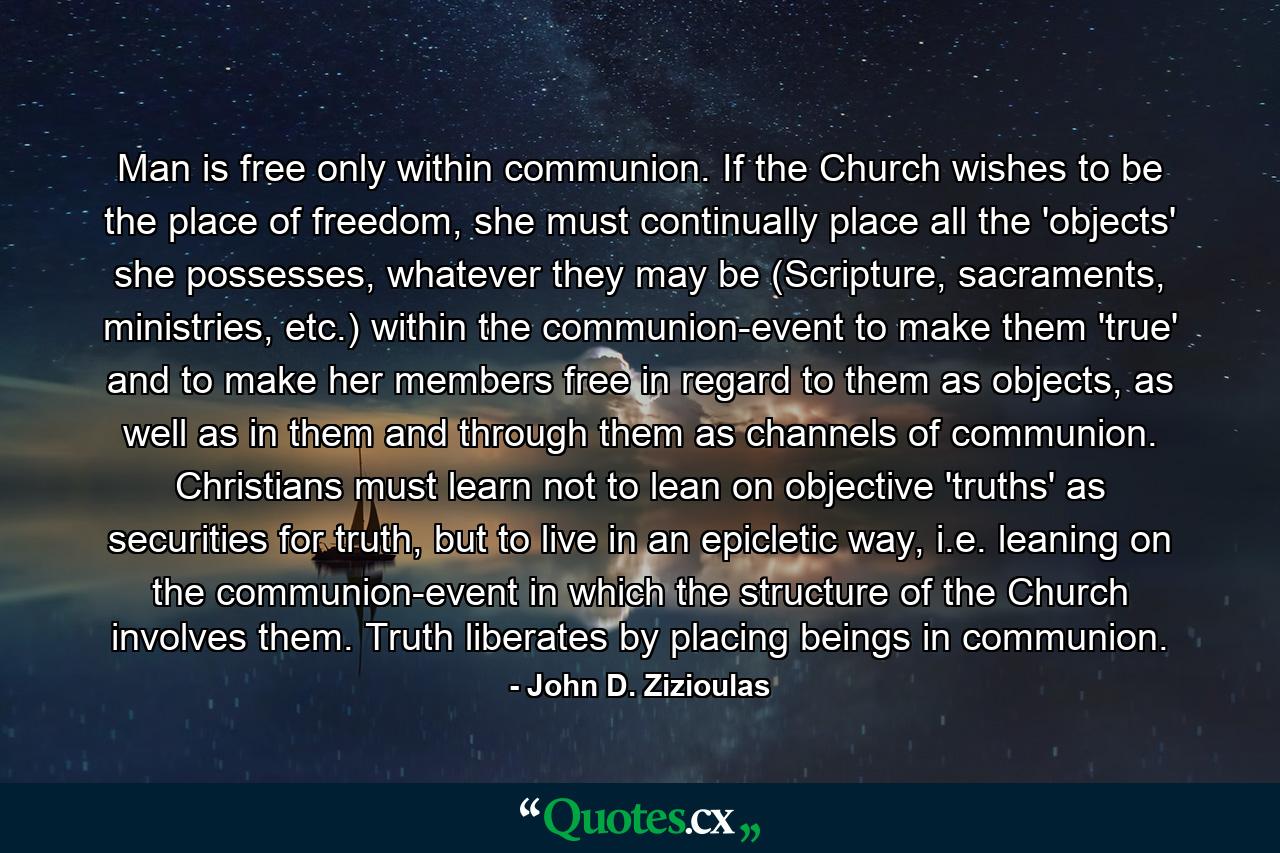 Man is free only within communion. If the Church wishes to be the place of freedom, she must continually place all the 'objects' she possesses, whatever they may be (Scripture, sacraments, ministries, etc.) within the communion-event to make them 'true' and to make her members free in regard to them as objects, as well as in them and through them as channels of communion. Christians must learn not to lean on objective 'truths' as securities for truth, but to live in an epicletic way, i.e. leaning on the communion-event in which the structure of the Church involves them. Truth liberates by placing beings in communion. - Quote by John D. Zizioulas