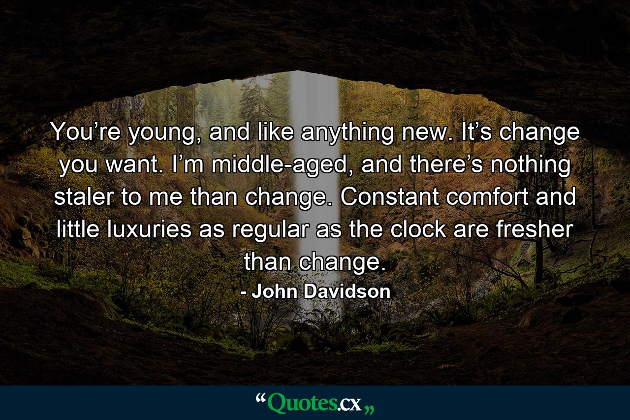 You’re young, and like anything new. It’s change you want. I’m middle-aged, and there’s nothing staler to me than change. Constant comfort and little luxuries as regular as the clock are fresher than change. - Quote by John Davidson