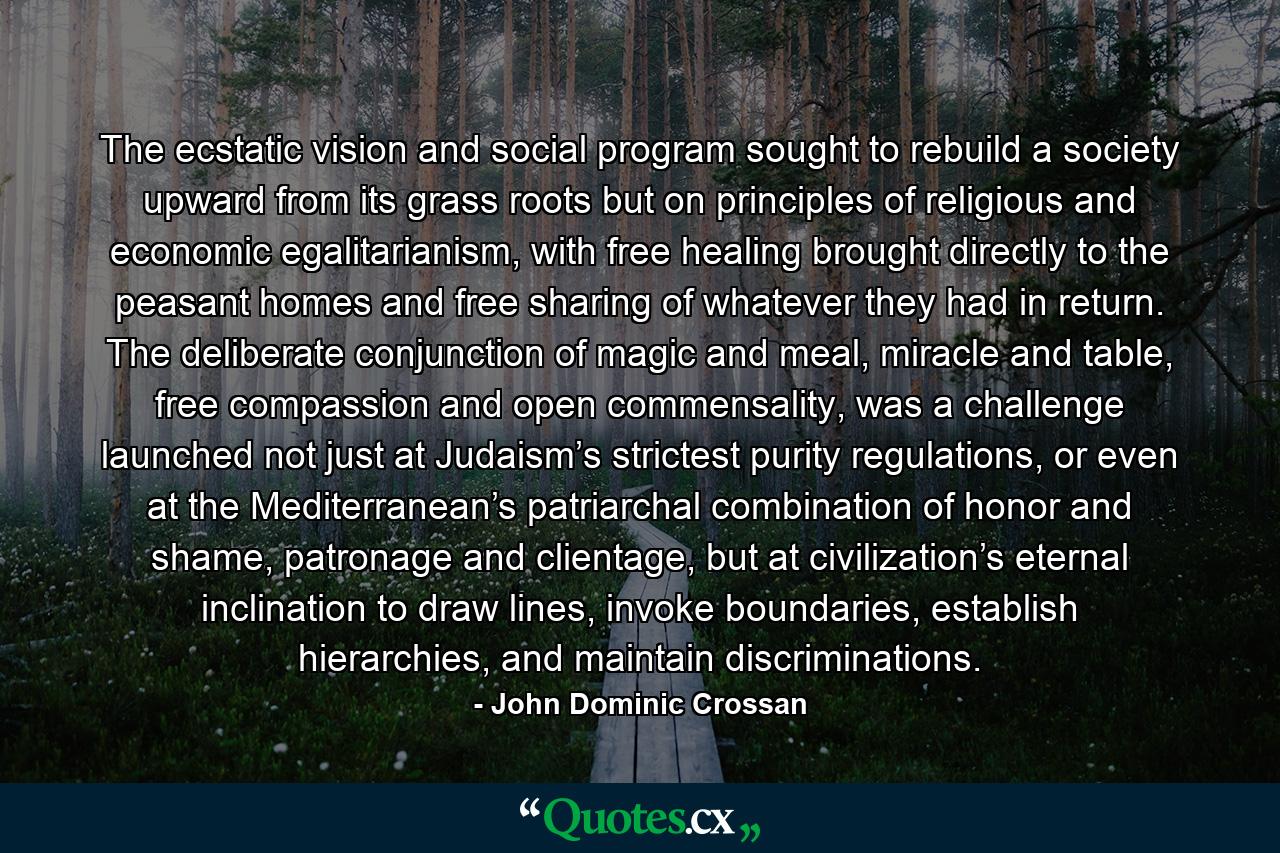 The ecstatic vision and social program sought to rebuild a society upward from its grass roots but on principles of religious and economic egalitarianism, with free healing brought directly to the peasant homes and free sharing of whatever they had in return. The deliberate conjunction of magic and meal, miracle and table, free compassion and open commensality, was a challenge launched not just at Judaism’s strictest purity regulations, or even at the Mediterranean’s patriarchal combination of honor and shame, patronage and clientage, but at civilization’s eternal inclination to draw lines, invoke boundaries, establish hierarchies, and maintain discriminations. - Quote by John Dominic Crossan